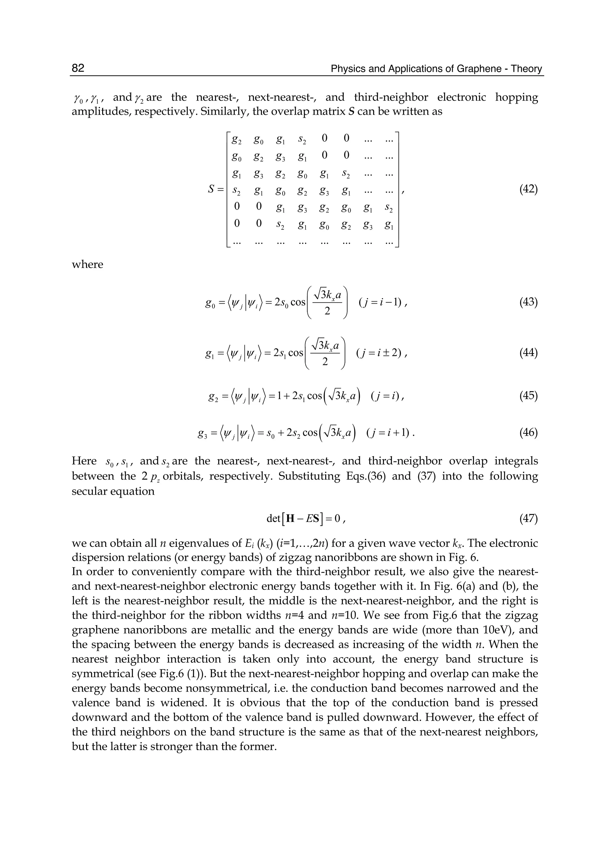 Physics and Applications of Graphene - Theory82
0γ , 1γ , and 2γ are the nearest-, next-nearest-, and third-neighbor electronic hopping
amplitudes, respectively. Similarly, the overlap matrix S can be written as
2 0 1 2
0 2 3 1
1 3 2 0 1 2
2 1 0 2 3 1
1 3 2 0 1 2
2 1 0 2 3 1
0 0 ... ...
0 0 ... ...
... ...
... ...
0 0
0 0
... ... ... ... ... ... ... ...
g g g s
g g g g
g g g g g s
S s g g g g g
g g g g g s
s g g g g g
⎡ ⎤
⎢ ⎥
⎢ ⎥
⎢ ⎥
⎢ ⎥
= ⎢ ⎥
⎢ ⎥
⎢ ⎥
⎢ ⎥
⎢ ⎥
⎣ ⎦
, (42)
where
0 0
3
2 cos
2
x
j i
k a
g sψ ψ
⎛ ⎞
= = ⎜ ⎟⎜ ⎟
⎝ ⎠
( 1)j i= − , (43)
1 1
3
2 cos
2
x
j i
k a
g sψ ψ
⎛ ⎞
= = ⎜ ⎟⎜ ⎟
⎝ ⎠
( 2)j i= ± , (44)
( )2 11 2 cos 3j i xg s k aψ ψ= = + ( )j i= , (45)
( )3 0 22 cos 3j i xg s s k aψ ψ= = + ( 1)j i= + . (46)
Here 0s , 1s , and 2s are the nearest-, next-nearest-, and third-neighbor overlap integrals
between the 2 zp orbitals, respectively. Substituting Eqs.(36) and (37) into the following
secular equation
[ ]det 0E− =H S , (47)
we can obtain all n eigenvalues of Ei (kx) (i=1,…,2n) for a given wave vector kx. The electronic
dispersion relations (or energy bands) of zigzag nanoribbons are shown in Fig. 6.
In order to conveniently compare with the third-neighbor result, we also give the nearest-
and next-nearest-neighbor electronic energy bands together with it. In Fig. 6(a) and (b), the
left is the nearest-neighbor result, the middle is the next-nearest-neighbor, and the right is
the third-neighbor for the ribbon widths n=4 and n=10. We see from Fig.6 that the zigzag
graphene nanoribbons are metallic and the energy bands are wide (more than 10eV), and
the spacing between the energy bands is decreased as increasing of the width n. When the
nearest neighbor interaction is taken only into account, the energy band structure is
symmetrical (see Fig.6 (1)). But the next-nearest-neighbor hopping and overlap can make the
energy bands become nonsymmetrical, i.e. the conduction band becomes narrowed and the
valence band is widened. It is obvious that the top of the conduction band is pressed
downward and the bottom of the valence band is pulled downward. However, the effect of
the third neighbors on the band structure is the same as that of the next-nearest neighbors,
but the latter is stronger than the former.
 