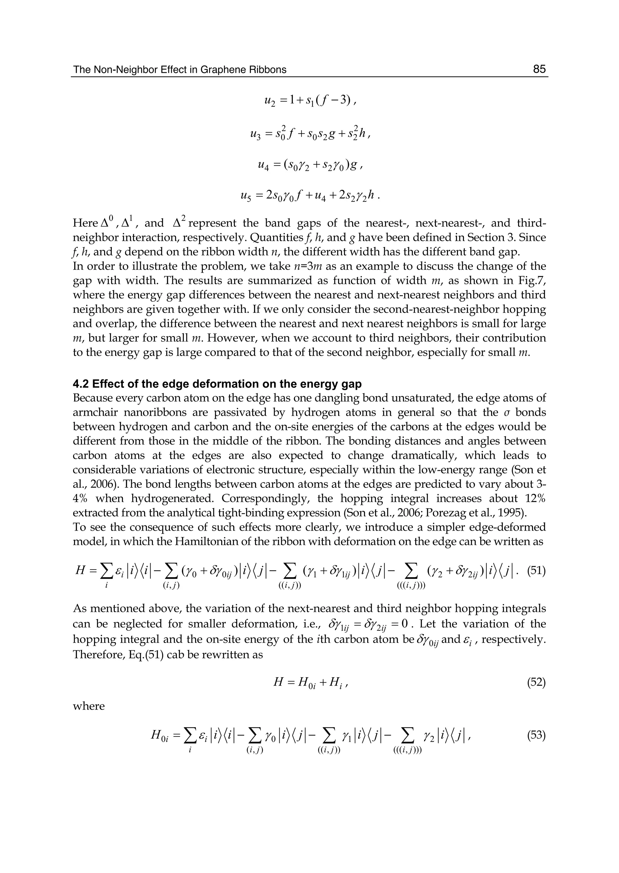 The Non-Neighbor Effect in Graphene Ribbons 85
2 11 ( 3)u s f= + − ,
2 2
3 0 0 2 2u s f s s g s h= + + ,
4 0 2 2 0( )u s s gγ γ= + ,
5 0 0 4 2 22 2u s f u s hγ γ= + + .
Here 0
Δ , 1
Δ , and 2
Δ represent the band gaps of the nearest-, next-nearest-, and third-
neighbor interaction, respectively. Quantities f, h, and g have been defined in Section 3. Since
f, h, and g depend on the ribbon width n, the different width has the different band gap.
In order to illustrate the problem, we take n=3m as an example to discuss the change of the
gap with width. The results are summarized as function of width m, as shown in Fig.7,
where the energy gap differences between the nearest and next-nearest neighbors and third
neighbors are given together with. If we only consider the second-nearest-neighbor hopping
and overlap, the difference between the nearest and next nearest neighbors is small for large
m, but larger for small m. However, when we account to third neighbors, their contribution
to the energy gap is large compared to that of the second neighbor, especially for small m.
4.2 Effect of the edge deformation on the energy gap
Because every carbon atom on the edge has one dangling bond unsaturated, the edge atoms of
armchair nanoribbons are passivated by hydrogen atoms in general so that the σ bonds
between hydrogen and carbon and the on-site energies of the carbons at the edges would be
different from those in the middle of the ribbon. The bonding distances and angles between
carbon atoms at the edges are also expected to change dramatically, which leads to
considerable variations of electronic structure, especially within the low-energy range (Son et
al., 2006). The bond lengths between carbon atoms at the edges are predicted to vary about 3-
4% when hydrogenerated. Correspondingly, the hopping integral increases about 12%
extracted from the analytical tight-binding expression (Son et al., 2006; Porezag et al., 1995).
To see the consequence of such effects more clearly, we introduce a simpler edge-deformed
model, in which the Hamiltonian of the ribbon with deformation on the edge can be written as
0 0 1 1 2 2
( , ) (( , )) ((( , )))
( ) ( ) ( )i ij ij ij
i i j i j i j
H i i i j i j i jε γ δγ γ δγ γ δγ= − + − + − +∑ ∑ ∑ ∑ . (51)
As mentioned above, the variation of the next-nearest and third neighbor hopping integrals
can be neglected for smaller deformation, i.e., 1 2 0ij ijδγ δγ= = . Let the variation of the
hopping integral and the on-site energy of the ith carbon atom be 0ijδγ and iε , respectively.
Therefore, Eq.(51) cab be rewritten as
0i iH H H= + , (52)
where
0 0 1 2
( , ) (( , )) ((( , )))
i i
i i j i j i j
H i i i j i j i jε γ γ γ= − − −∑ ∑ ∑ ∑ , (53)
 