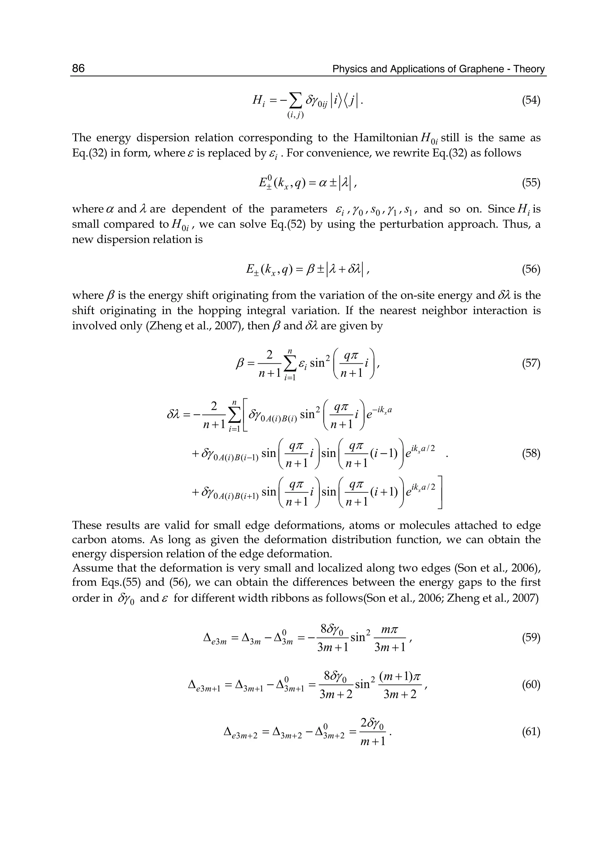 Physics and Applications of Graphene - Theory86
0
( , )
i ij
i j
H i jδγ= −∑ . (54)
The energy dispersion relation corresponding to the Hamiltonian 0iH still is the same as
Eq.(32) in form, whereε is replaced by iε . For convenience, we rewrite Eq.(32) as follows
0
( , )xE k q α λ± = ± , (55)
whereα and λ are dependent of the parameters iε , 0γ , 0s , 1γ , 1s , and so on. Since iH is
small compared to 0iH , we can solve Eq.(52) by using the perturbation approach. Thus, a
new dispersion relation is
( , )xE k q β λ δλ± = ± + , (56)
where β is the energy shift originating from the variation of the on-site energy andδλ is the
shift originating in the hopping integral variation. If the nearest neighbor interaction is
involved only (Zheng et al., 2007), then β andδλ are given by
2
1
2
sin
1 1
n
i
i
q
i
n n
π
β ε
=
⎛ ⎞
= ⎜ ⎟
+ +⎝ ⎠
∑ , (57)
2
0 ( ) ( )
1
/ 2
0 ( ) ( 1)
/ 2
0 ( ) ( 1)
2
sin
1 1
sin sin ( 1)
1 1
sin sin ( 1)
1 1
x
x
x
n
ik a
A i B i
i
ik a
A i B i
ik a
A i B i
q
i e
n n
q q
i i e
n n
q q
i i e
n n
π
δλ δγ
π π
δγ
π π
δγ
−
=
−
+
⎡ ⎛ ⎞
= − ⎜ ⎟⎢+ +⎝ ⎠⎣
⎛ ⎞ ⎛ ⎞
+ −⎜ ⎟ ⎜ ⎟
+ +⎝ ⎠ ⎝ ⎠
⎤⎛ ⎞ ⎛ ⎞
+ +⎜ ⎟ ⎜ ⎟ ⎥+ +⎝ ⎠ ⎝ ⎠ ⎦
∑
. (58)
These results are valid for small edge deformations, atoms or molecules attached to edge
carbon atoms. As long as given the deformation distribution function, we can obtain the
energy dispersion relation of the edge deformation.
Assume that the deformation is very small and localized along two edges (Son et al., 2006),
from Eqs.(55) and (56), we can obtain the differences between the energy gaps to the first
order in 0δγ andε for different width ribbons as follows(Son et al., 2006; Zheng et al., 2007)
0 20
3 3 3
8
sin
3 1 3 1
e m m m
m
m m
δγ π
Δ = Δ − Δ = −
+ +
, (59)
0 20
3 1 3 1 3 1
8 ( 1)
sin
3 2 3 2
e m m m
m
m m
δγ π
+ + +
+
Δ = Δ − Δ =
+ +
, (60)
0 0
3 2 3 2 3 2
2
1
e m m m
m
δγ
+ + +Δ = Δ − Δ =
+
. (61)
 