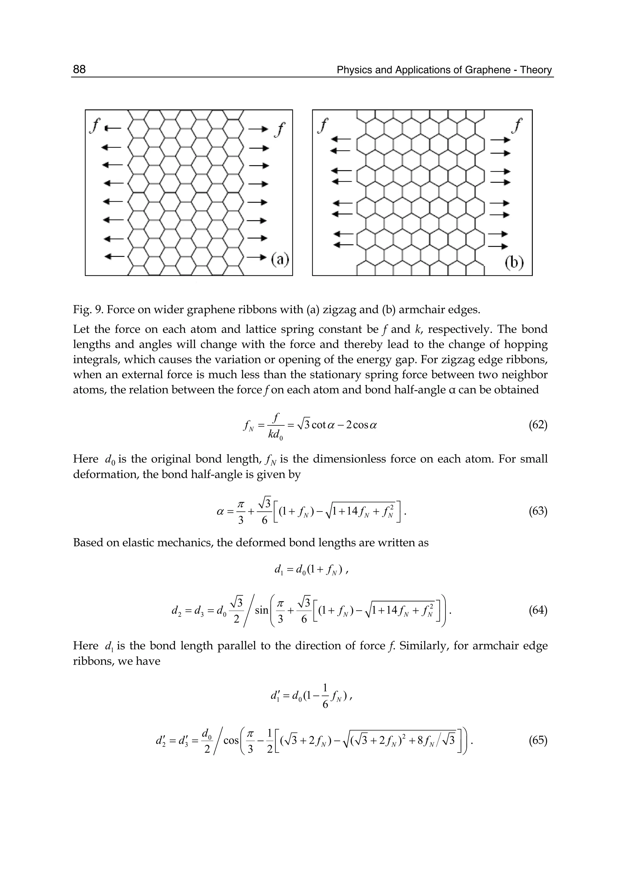 Physics and Applications of Graphene - Theory88
Fig. 9. Force on wider graphene ribbons with (a) zigzag and (b) armchair edges.
Let the force on each atom and lattice spring constant be f and k, respectively. The bond
lengths and angles will change with the force and thereby lead to the change of hopping
integrals, which causes the variation or opening of the energy gap. For zigzag edge ribbons,
when an external force is much less than the stationary spring force between two neighbor
atoms, the relation between the force f on each atom and bond half-angle α can be obtained
0
3cot 2cosN
f
f
kd
α α= = − (62)
Here 0d is the original bond length, Nf is the dimensionless force on each atom. For small
deformation, the bond half-angle is given by
23
(1 ) 1 14
3 6
N N Nf f f
π
α ⎡ ⎤= + + − + +
⎣ ⎦
. (63)
Based on elastic mechanics, the deformed bond lengths are written as
1 0 (1 )Nd d f= + ,
2
2 3 0
3 3
sin (1 ) 1 14
2 3 6
N N Nd d d f f f
π⎛ ⎞⎡ ⎤= = + + − + +⎜ ⎟⎜ ⎟⎣ ⎦⎝ ⎠
. (64)
Here 1d is the bond length parallel to the direction of force f. Similarly, for armchair edge
ribbons, we have
1 0
1
(1 )
6
Nd d f′ = − ,
20
2 3
1
cos ( 3 2 ) ( 3 2 ) 8 3
2 3 2
N N N
d
d d f f f
π⎛ ⎞⎡ ⎤′ ′= = − + − + +⎜ ⎟⎢ ⎥⎣ ⎦⎝ ⎠
. (65)
 