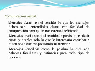 Comunicación verbal Mensajes claros: en el sentido de que los mensajes deben ser entendibles claros con facilidad de comprensión para quien nos estemos refiriendo. Mensajes precisos: con el sentido de precisión, es decir cosas puntuales solo lo que le interesaría escuchar a quien nos estuviese prestando su atención. Mensajes sencillos: como la palabra lo dice con palabras familiares y rutinarias para todo tipo de persona.