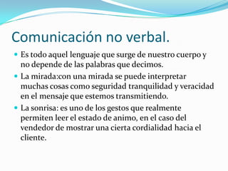 Comunicación no verbal. Es todo aquel lenguaje que surge de nuestro cuerpo y no depende de las palabras que decimos.La mirada:con una mirada se puede interpretar muchas cosas como seguridad tranquilidad y veracidad en el mensaje que estemos transmitiendo.La sonrisa: es uno de los gestos que realmente permiten leer el estado de animo, en el caso del vendedor de mostrar una cierta cordialidad hacia el cliente.