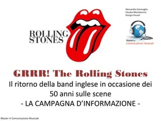 Alessandra Garavaglia
                                           Claudia Menolascina
                                           Giorgia Pezzali




          GRRR! The Rolling Stones
      Il ritorno della band inglese in occasione dei
                    50 anni sulle scene
            - LA CAMPAGNA D’INFORMAZIONE -
Master in Comunicazione Musicale
 