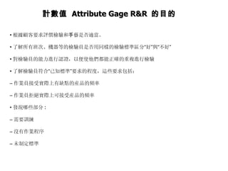 • 根據顧客要求評價檢驗和 手 藝是否適當。  • 了解所有班次、機器等的檢驗員是否用同樣的檢驗標準區分 “ 好 ” 與 “ 不好 ”  • 對檢驗員的能力進行認證，以便使他們都能正確的重複進行檢驗  • 了解檢驗員符合 “ 已知標準 ” 要求的程度，這些要求包括：  – 作業員接受實際上有缺點的産品的頻率  – 作業員拒絕實際上可接受産品的頻率  • 發現哪些部分 :  – 需要訓練  – 沒有作業程序  – 未制定標準  計數值  Attribute Gage R&R  的目的 