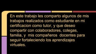En este trabajo les comparto algunos de mis 
trabajos realizados como estudiante en mi 
certificacion como tutor, y que deseo 
compartir con colaboradores, colegas, 
familia, y mis compañeros docentes para 
seguir fortaleciendo los aprendizajes 
virtuales. 
 