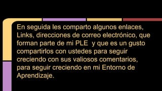 En seguida les comparto algunos enlaces, 
Links, direcciones de correo electrónico, que 
forman parte de mi PLE y que es un gusto 
compartirlos con ustedes para seguir 
creciendo con sus valiosos comentarios, 
para seguir creciendo en mi Entorno de 
Aprendizaje. 
 