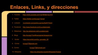 Enlaces, Links, y direcciones 
1. Youtube https://www.youtube.com/?gl=MX&hl=es-419 
2. Twitter https://twitter.com/lucygg17gmail 
3. Linkedin mx.linkedin.com/pub/luz-gomez/6a/677/b23/ 
4. Facebook http://www.facebook.com/Lucydiplomado 
5. Slideshare http://es.slideshare.net/Lucydiplomado 
6. Blogs http://lucygg17certificaciogmail.blogspot.mx/ 
7. Scribd https://es.scribd.com/luz_gonzalez_29 
8. Correo lucygg17@gmail.com 
9. Correo lucygg17@hotmail.com 
10. Wikipedia https://es.wikipedia.org/wiki/Wikipedia:Portada 
 