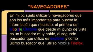 “NAVEGADORES” 
En mi pc suelo utilizar 3 navegadores que 
son los más importantes para buscar la 
información que necesito, el primero es 
Google Chrome que desde mi punto de vista 
es un buscador muy noble, el segundo 
buscador que utilizo es explorer y como 
último buscador que utilizo Mozilla Firefox. 
 