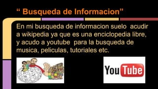 “ Busqueda de Informacion” 
En mi busqueda de informacion suelo acudir 
a wikipedia ya que es una enciclopedia libre, 
y acudo a youtube para la busqueda de 
musica, peliculas, tutoriales etc. 
 