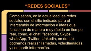 “REDES SOCIALES” 
Como saben, en la actualidad las redes 
sociales son el sitio indicado para el 
intercambio de información e ideas que 
funcionan de manera muy rápida en tiempo 
real, como, el chat, facebook, Skype, 
whatsApp, Twitter, Linkedin, en donde 
podremos realizar llamadas, videollamadas, 
y compartir información. 
 
