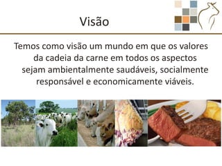 Visão
Temos como visão um mundo em que os valores
     da cadeia da carne em todos os aspectos
  sejam ambientalmente saudáveis, socialmente
      responsável e economicamente viáveis.
 