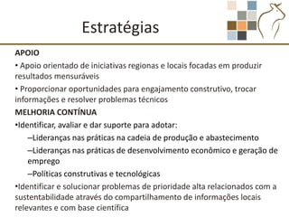 Estratégias
APOIO
• Apoio orientado de iniciativas regionas e locais focadas em produzir
resultados mensuráveis
• Proporcionar oportunidades para engajamento construtivo, trocar
informações e resolver problemas técnicos
MELHORIA CONTÍNUA
•Identificar, avaliar e dar suporte para adotar:
    –Lideranças nas práticas na cadeia de produção e abastecimento
    –Lideranças nas práticas de desenvolvimento econômico e geração de
    emprego
    –Políticas construtivas e tecnológicas
•Identificar e solucionar problemas de prioridade alta relacionados com a
sustentabilidade através do compartilhamento de informações locais
relevantes e com base científica
 