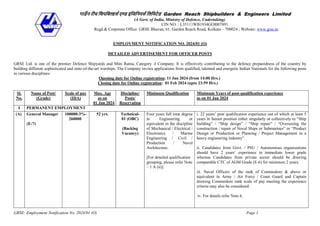 GRSE: Employment Notification No. 2024/01 (O) Page 1
गार्डेन रीच शिपशिल्डर्स एण्ड इंशिशनयर्स शिशिटेर्ड Garden Reach Shipbuilders & Engineers Limited
(A Govt. of India, Ministry of Defence, Undertaking)
CIN NO. : L35111WB1934GOI007891
Regd.& Corporate Office: GRSE Bhavan, 61, Garden Reach Road, Kolkata – 700024 ; Website: www.grse.in
EMPLOYMENT NOTIFICATION NO. 2024/01 (O)
DETAILED ADVERTISEMENT FOR OFFICER POSTS
GRSE Ltd. is one of the premier Defence Shipyards and Mini Ratna, Category -I Company. It is effectively contributing to the defence preparedness of the country by
building different sophisticated and state-of-the-art warships. The Company invites applications from qualified, talented and energetic Indian Nationals for the following posts
in various disciplines:
Opening date for Online registration: 11 Jan 2024 (from 14:00 Hrs.)
Closing date for Online registration: 01 Feb 2024 (upto 23:59 Hrs.)
Sl.
No.
Name of Post/
(Grade)
Scale of pay
(IDA)
Max. Age
as on
01 Jan 2024
Discipline/
Posts/
Reservation
Minimum Qualification Minimum Years of post-qualification experience
as on 01 Jan 2024
I PERMANENT EMPLOYMENT
(A) General Manager
(E-7)
100000-3%-
260000
52 yrs. Technical-
01 (OBC)
(Backlog
Vacancy)
Four years full time degree
in Engineering or
equivalent in the discipline
of Mechanical / Electrical /
Electronics / Marine
Engineering / Civil /
Production / Naval
Architecture.
[For detailed qualification
grouping, please refer Note
– 1 A (ii)]
i. 22 years’ post qualification experience out of which at least 5
years in Senior position either singularly or collectively in “Ship
building” / “Ship design” / “Ship repair” / “Overseeing the
construction / repair of Naval Ships or Submarines” or “Product
Design or Production or Planning / Project Management in a
heavy engineering industry”
ii. Candidates from Govt. / PSU / Autonomous organizations
should have 2 years’ experience in immediate lower grade
whereas Candidates from private sector should be drawing
comparable CTC of AGM Grade (E-6) for minimum 2 years.
iii. Naval Officers of the rank of Commodore & above or
equivalent in Army / Air Force / Coast Guard and Captain
drawing Commodore rank scale of pay meeting the experience
criteria may also be considered.
iv. For details refer Note 6.
 