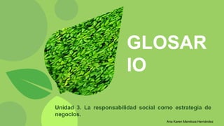 GLOSAR
IO
Unidad 3. La responsabilidad social como estrategia de
negocios.
Ana Karen Mendoza Hernández
 