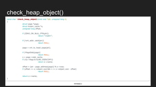 check_heap_object()
const char *check_heap_object(const void *ptr, unsigned long n)
{
struct page *page;
struct kmem_cache *s;
unsigned long offset;
if (ZERO_OR_NULL_PTR(ptr))
return "<null>";
if (!virt_addr_valid(ptr))
return NULL;
page = virt_to_head_page(ptr);
if (!PageSlab(page))
return NULL;
s = page->slab_cache;
if (!(s->flags & SLAB_USERCOPY))
return s->name;
offset = (ptr - page_address(page)) % s->size;
if (offset <= s->object_size && n <= s->object_size - offset)
return NULL;
return s->name;
}
mm/slub.c
 