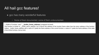 All hail gcc features!
● gcc has many wonderful features
○ Some of them documented, some of them undocumented.
○ One of those documented:— Built-in Function: void * __builtin_frame_address (unsigned int level)
This function is similar to __builtin_return_address, but it returns the address of the function frame rather than the return address of the function.
Calling __builtin_frame_address with a value of 0 yields the frame address of the current function, a value of 1 yields the frame address of the caller
of the current function, and so forth.
...
 
