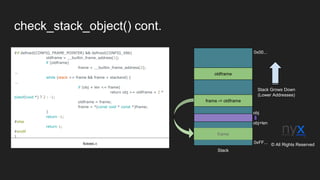 check_stack_object() cont.
#if defined(CONFIG_FRAME_POINTER) && defined(CONFIG_X86)
oldframe = __builtin_frame_address(1);
if (oldframe)
frame = __builtin_frame_address(2);
...
while (stack <= frame && frame < stackend) {
...
if (obj + len <= frame)
return obj >= oldframe + 2 *
sizeof(void *) ? 2 : -1;
oldframe = frame;
frame = *(const void * const *)frame;
}
return -1;
#else
return 1;
#endif
}
fs/exec.c 0xFF...
0x00...
frame -> oldframe
oldframe
frame
Stack Grows Down
(Lower Addresses)
Stack
obj
obj+len
© All Rights Reserved
 