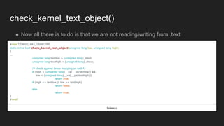 check_kernel_text_object()
● Now all there is to do is that we are not reading/writing from .text
#ifdef CONFIG_PAX_USERCOPY
static inline bool check_kernel_text_object(unsigned long low, unsigned long high)
{
...
unsigned long textlow = (unsigned long)_stext;
unsigned long texthigh = (unsigned long)_etext;
/* check against linear mapping as well */
if (high > (unsigned long)__va(__pa(textlow)) &&
low < (unsigned long)__va(__pa(texthigh)))
return true;
if (high <= textlow || low >= texthigh)
return false;
else
return true;
}
#endif
fs/exec.c
 