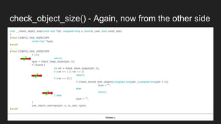check_object_size() - Again, now from the other side
void __check_object_size(const void *ptr, unsigned long n, bool to_user, bool const_size)
{
#ifdef CONFIG_PAX_USERCOPY
const char *type;
#endif
...
#ifdef CONFIG_PAX_USERCOPY
if (!n)
return;
type = check_heap_object(ptr, n);
if (!type) {
int ret = check_stack_object(ptr, n);
if (ret == 1 || ret == 2)
return;
if (ret == 0) {
if (check_kernel_text_object((unsigned long)ptr, (unsigned long)ptr + n))
type = "";
else
return;
} else
type = "";
}
pax_report_usercopy(ptr, n, to_user, type);
#endif
fs/exec.c
✔
✔
✔
 