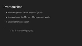 Prerequisites
● Knowledge with kernel internals (duh!)
● Knowledge of the Memory Management model
● Slab Memory allocation
...
○ But I’ll cover anything anyway...
 
