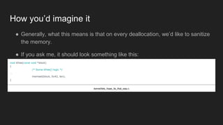 How you’d imagine it
● Generally, what this means is that on every deallocation, we’d like to sanitize
the memory.
● If you ask me, it should look something like this:
void kfree(const void *block)
{
/* Some kfree() logic */
…
memset(block, 0x42, len);
}
kernel/lets_hope_its_that_way.c
 