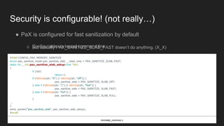 Security is configurable! (not really…)
● PaX is configured for fast sanitization by default
○ Configurable via kernel command line
#ifdef CONFIG_PAX_MEMORY_SANITIZE
enum pax_sanitize_mode pax_sanitize_slab __read_only = PAX_SANITIZE_SLAB_FAST;
static int __init pax_sanitize_slab_setup(char *str)
{
if (!str)
return 0;
if (!strcmp(str, "0") || !strcmp(str, "off")) {
pax_sanitize_slab = PAX_SANITIZE_SLAB_OFF;
} else if (!strcmp(str, "1") || !strcmp(str, "fast")) {
pax_sanitize_slab = PAX_SANITIZE_SLAB_FAST;
} else if (!strcmp(str, "full")) {
pax_sanitize_slab = PAX_SANITIZE_SLAB_FULL;
}
...
}
early_param("pax_sanitize_slab", pax_sanitize_slab_setup);
#endif
mm/slab_common.c
○ But actually PAX_SANITIZE_SLAB_FAST doesn’t do anything. (X_X)
 