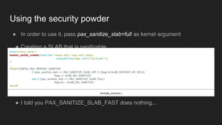 Using the security powder
● In order to use it, pass pax_sanitize_slab=full as kernel argument
● Creating a SLAB that is sanitizable
struct kmem_cache *
kmem_cache_create(const char *name, size_t size, size_t align,
unsigned long flags, void (*ctor)(void *))
{
...
#ifdef CONFIG_PAX_MEMORY_SANITIZE
if (pax_sanitize_slab == PAX_SANITIZE_SLAB_OFF || (flags & SLAB_DESTROY_BY_RCU))
flags |= SLAB_NO_SANITIZE;
else if (pax_sanitize_slab == PAX_SANITIZE_SLAB_FULL)
flags &= ~SLAB_NO_SANITIZE;
#endif
mm/slab_common.c
● I told you PAX_SANITIZE_SLAB_FAST does nothing...
 