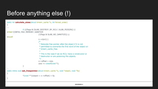 Before anything else (!)
static int calculate_sizes(struct kmem_cache *s, int forced_order)
{
...
if (((flags & (SLAB_DESTROY_BY_RCU | SLAB_POISON)) ||
#ifdef CONFIG_PAX_MEMORY_SANITIZE
(!(flags & SLAB_NO_SANITIZE)) ||
#endif
s->ctor)) {
/*
* Relocate free pointer after the object if it is not
* permitted to overwrite the first word of the object on
* kmem_cache_free.
*
* This is the case if we do RCU, have a constructor or
* destructor or are poisoning the objects.
*/
s->offset = size;
size += sizeof(void *);
}
…
static inline void set_freepointer(struct kmem_cache *s, void *object, void *fp)
{
*(void **)(object + s->offset) = fp;
}
mm/slub.c
 