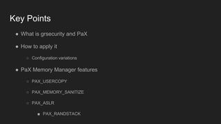 Key Points
● What is grsecurity and PaX
● How to apply it
○ Configuration variations
● PaX Memory Manager features
○ PAX_USERCOPY
○ PAX_MEMORY_SANITIZE
○ PAX_ASLR
■ PAX_RANDSTACK
 