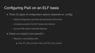 Configuring PaX on an ELF basis
● Three (3) types of configuration options (depends on .config)
○ Default configuration (activates all mechanisms all the time)
○ Annotation as part of the ELF header (old method)
○ As part of file system extended attributes
● Check out chpax(1) and paxctl(1)
○ Requires a recompilation with:
■ PAX_PT_PAX_FLAGS / PAX_XATTR_PAX_FLAGS
 