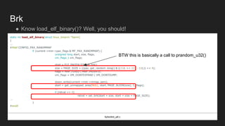 Brk
● Know load_elf_binary()? Well, you should!
static int load_elf_binary(struct linux_binprm *bprm)
{
...
#ifdef CONFIG_PAX_RANDMMAP
if (current->mm->pax_flags & MF_PAX_RANDMMAP) {
unsigned long start, size, flags;
vm_flags_t vm_flags;
start = ELF_PAGEALIGN(elf_brk);
size = PAGE_SIZE + ((pax_get_random_long() & ((1UL << 22) - 1UL)) << 4);
flags = MAP_FIXED | MAP_PRIVATE;
vm_flags = VM_DONTEXPAND | VM_DONTDUMP;
down_write(current->mm->mmap_sem);
start = get_unmapped_area(NULL, start, PAGE_ALIGN(size), 0, flags);
...
if (retval == 0)
retval = set_brk(start + size, start + size + PAGE_SIZE);
...
}
#endif
fs/binfmt_elf.c
BTW this is basically a call to prandom_u32()
 