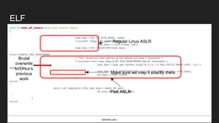 ELF
static int load_elf_binary(struct linux_binprm *bprm)
{
...
load_bias = ELF_ET_DYN_BASE - vaddr;
if (current->flags & PF_RANDOMIZE)
load_bias += arch_mmap_rnd();
load_bias = ELF_PAGESTART(load_bias);
#ifdef CONFIG_PAX_RANDMMAP
/* PaX: randomize base address at the default exe base if requested */
if ((current->mm->pax_flags & MF_PAX_RANDMMAP) && elf_interpreter) {
load_bias = (pax_get_random_long() & ((1UL << PAX_DELTA_MMAP_LEN) - 1)) <<
PAGE_SHIFT;
load_bias = ELF_PAGESTART(PAX_ELF_ET_DYN_BASE - vaddr + load_bias);
elf_flags |= MAP_FIXED;
}
#endif
...
error = elf_map(bprm->file, load_bias + vaddr, elf_ppnt,
elf_prot, elf_flags, total_size);
...
}
#endif
fs/binfmt_elf.c
Regular Linux ASLR
PaX ASLR
Brutal
overwrite
to Linux’s
previous
work
Make sure we map it exactly there
 