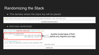 Randomizing the Stack
● This decides where the stack top will be placed
#define STACK_TOP ((current->mm->pax_flags & MF_PAX_SEGMEXEC)?SEGMEXEC_TASK_SIZE:TASK_SIZE)
arch/x86/include/asm/processor.h
● And now randomize!
static unsigned long randomize_stack_top(unsigned long stack_top)
{
#ifdef CONFIG_PAX_RANDUSTACK
if (current->mm->pax_flags & MF_PAX_RANDMMAP)
return stack_top - current->mm->delta_stack;
#endif
/* … In load_elf_binary … */
retval = setup_arg_pages(bprm, randomize_stack_top(STACK_TOP),
executable_stack);
fs/binfmt_elf.c
Another brutal hijack of PaX
before any original Linux logic
 