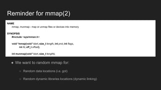 Reminder for mmap(2)
● We want to random mmap for:
○ Random data locations (i.e. got)
○ Random dynamic libraries locations (dynamic linking)
NAME
mmap, munmap - map or unmap files or devices into memory
SYNOPSIS
#include <sys/mman.h>
void *mmap(void *start, size_t length, int prot, int flags,
int fd, off_t offset);
int munmap(void *start, size_t length);
 