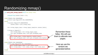 Randomizing mmap()
void arch_pick_mmap_layout(struct mm_struct *mm)
{
unsigned long random_factor = 0UL;
#ifdef CONFIG_PAX_RANDMMAP
if (!(mm->pax_flags & MF_PAX_RANDMMAP))
#endif
if (current->flags & PF_RANDOMIZE)
random_factor = arch_mmap_rnd();
mm->mmap_legacy_base = mmap_legacy_base(mm, random_factor);
if (mmap_is_legacy()) {
mm->mmap_base = mm->mmap_legacy_base;
mm->get_unmapped_area = arch_get_unmapped_area;
} else {
mm->mmap_base = mmap_base(mm, random_factor);
mm->get_unmapped_area = arch_get_unmapped_area_topdown;
}
#ifdef CONFIG_PAX_RANDMMAP
if (mm->pax_flags & MF_PAX_RANDMMAP) {
mm->mmap_legacy_base += mm->delta_mmap;
mm->mmap_base -= mm->delta_mmap + mm->delta_stack;
}
#endif
}
arch/x86/mm/mmap.c
Remember these
fellas. We will use
them to allocate new
pages.
Here we use the
random we
generated before
 