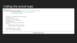 Calling the actual logic
unsigned long
arch_get_unmapped_area_topdown(struct file *filp, const unsigned long addr0,
const unsigned long len, const unsigned long pgoff,
const unsigned long flags)
{
...
info.flags = VM_UNMAPPED_AREA_TOPDOWN;
info.length = len;
info.low_limit = PAGE_SIZE;
info.high_limit = mm->mmap_base;
info.align_mask = 0;
info.align_offset = pgoff << PAGE_SHIFT;
if (filp) {
info.align_mask = get_align_mask();
info.align_offset += get_align_bits();
}
info.threadstack_offset = offset;
addr = vm_unmapped_area(&info);
arch/x86/kernel/sys_x86_64.c
 