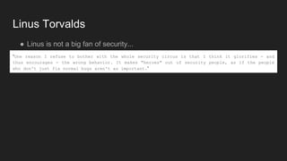 Linus Torvalds
● Linus is not a big fan of security...
“One reason I refuse to bother with the whole security circus is that I think it glorifies - and
thus encourages - the wrong behavior. It makes "heroes" out of security people, as if the people
who don't just fix normal bugs aren't as important.”
 