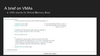 A brief on VMAs
● VMA stands for Virtual Memory Area
● Represents a chunk of virtually contiguous pagesstruct vm_area_struct {
/* The first cache line has the info for VMA tree walking. */
unsigned long vm_start; /* Our start address within vm_mm. */
unsigned long vm_end; /* The first byte after our end address
within vm_mm. */
/* linked list of VM areas per task, sorted by address */
struct vm_area_struct *vm_next, *vm_prev;
struct rb_node vm_rb;
/*
* Largest free memory gap in bytes to the left of this VMA.
* Either between this VMA and vma->vm_prev, or between one of the
* VMAs below us in the VMA rbtree and its ->vm_prev. This helps
* get_unmapped_area find a free area of the right size.
*/
unsigned long rb_subtree_gap;
...
} __randomize_layout;
include/linux/mm_types.h
 