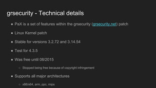 grsecurity - Technical details
● PaX is a set of features within the grsecurity (grsecurity.net) patch
● Linux Kernel patch
● Stable for versions 3.2.72 and 3.14.54
● Test for 4.3.5
● Was free until 08/2015
○ Stopped being free because of copyright infringement
● Supports all major architectures
○ x86/x64, arm, ppc, mips
 