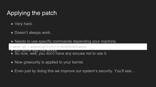Applying the patch
● Very hard.
● Doesn’t always work.
● Needs to use specific commands depending your machine.
● But some say this works:
$ patch -p1 < grsecurity-3.1-4.3.5-201602032209.patch
● So now, well, you don’t have any excuse not to use it.
● Now grsecurity is applied to your kernel.
● Even just by doing this we improve our system’s security. You’ll see...
 
