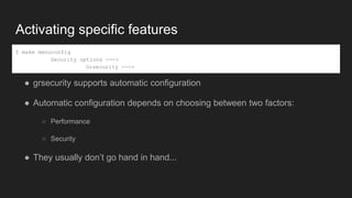 Activating specific features
● grsecurity supports automatic configuration
● Automatic configuration depends on choosing between two factors:
○ Performance
○ Security
● They usually don’t go hand in hand...
$ make menuconfig
Security options --->
Grsecurity --->
 