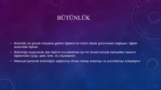 BÜTÜNLÜK
• Bütünlük, bir görseli meydana getiren öğelerin bir bütün olarak görünmesini sağlayan, öğeler
arasındaki ilişkidir.
• Bütünlüğü oluşturacak olan ilişkinin kurulabilmesi için bir önceki konuda bahsedilen tasarım
öğelerinden (çizgi, şekil, renk, vb.) faydalanılır.
• Materyal içerisinde bütünlüğün sağlanmış olması mesajı anlamayı ve yorumlamayı kolaylaştırır
 