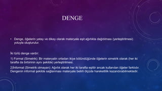DENGE
• Denge, öğelerin yatay ve dikey olarak materyale eşit ağırlıkta dağıtılması (yerleştirilmesi)
yoluyla oluşturulur.
İki türlü denge vardır:
1) Formal (Simetrik): Bir materyalin ortadan ikiye bölündüğünde öğelerin simetrik olarak (her iki
tarafta da birbirinin aynı şekilde) yerleştirilmesi.
2)İnformal (Simetrik olmayan): Ağırlık olarak her iki tarafta eşittir ancak kullanılan öğeler farklıdır.
Dengenin informal şekilde sağlanması materyale belirli ölçüde hareketlilik kazandırabilmektedir.
 