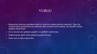 VURGU
• Materyal’de kullanılan görsellerin belirli bir bölümüne dikkat çekilmek istenebilir. Öğeyi ilgi
merkezi haline getirebilmek için kullanılan farklı teknikler bulunmaktadır. Bu teknikler bazıları
aşağıda listelenmiştir:
• Ok ve benzeri yön gösteren çizgilerin ve şekillerin kullanılması.
• Odaklanılacak öğenin farklı şekilde boyutlandırılması.
• Farklı renk ve doku kullanımları.
 