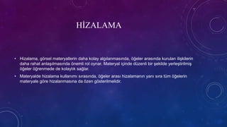 HİZALAMA
• Hizalama, görsel materyallerin daha kolay algılanmasında, öğeler arasında kurulan ilişkilerin
daha rahat anlaşılmasında önemli rol oynar. Materyal içinde düzenli bir şekilde yerleştirilmiş
öğeler öğrenmede de kolaylık sağlar.
• Materyalde hizalama kullanımı sırasında, öğeler arası hizalamanın yanı sıra tüm öğelerin
materyale göre hizalanmasına da özen gösterilmelidir.
 