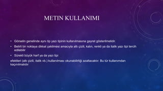 METIN KULLANIMI
• Görselin genelinde aynı tip yazı tipinin kullanılmasına gayret gösterilmelidir.
• Belirli bir noktaya dikkat çekilmesi amacıyla altı çizili, kalın, renkli ya da italik yazı tipi tercih
edilebilir
• Sürekli büyük harf ya da yazı tipi
efektleri (altı çizili, italik vb.) kullanılması okunabilirliği azaltacaktır. Bu tür kullanımdan
kaçınılmalıdır
 