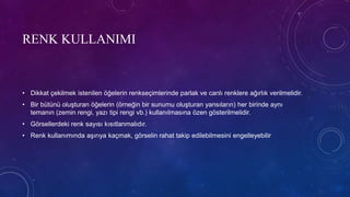 RENK KULLANIMI
• Dikkat çekilmek istenilen öğelerin renkseçimlerinde parlak ve canlı renklere ağırlık verilmelidir.
• Bir bütünü oluşturan öğelerin (örneğin bir sunumu oluşturan yansıların) her birinde aynı
temanın (zemin rengi, yazı tipi rengi vb.) kullanılmasına özen gösterilmelidir.
• Görsellerdeki renk sayısı kısıtlanmalıdır.
• Renk kullanımında aşırıya kaçmak, görselin rahat takip edilebilmesini engelleyebilir
 