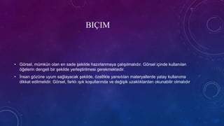 BIÇIM
• Görsel, mümkün olan en sade şekilde hazırlanmaya çalışılmalıdır. Görsel içinde kullanılan
öğelerin dengeli bir şekilde yerleştirilmesi gerekmektedir.
• İnsan gözüne uyum sağlayacak şekilde, özellikle yansıtılan materyallerde yatay kullanıma
dikkat edilmelidir. Görsel, farklı ışık koşullarında ve değişik uzaklıklardan okunabilir olmalıdır
 