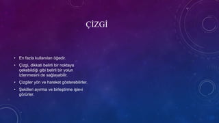 ÇİZGİ
• En fazla kullanılan öğedir.
• Çizgi, dikkati belirli bir noktaya
çekebildiği gibi belirli bir yolun
izlenmesini de sağlayabilir.
• Çizgiler yön ve hareket gösterebilirler.
• Şekilleri ayırma ve birleştirme işlevi
görürler.
 