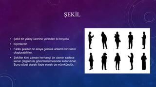 ŞEKİL
• Şekil bir yüzey üzerine yaratılan iki boyutlu
• biçimlerdir.
• Farklı şekiller bir araya gelerek anlamlı bir bütün
oluşturabilirler.
• Şekiller kimi zaman herhangi bir cismin sadece
kenar çizgileri ile görüntülenmesinde kullanılırlar.
Bunu siluet olarak ifade etmek de mümkündür.
 